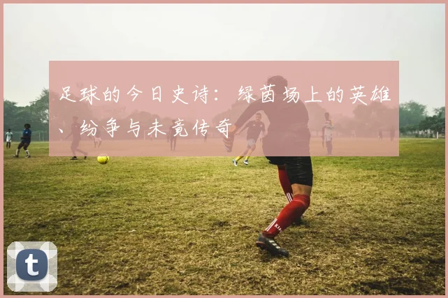 足球的今日史诗:绿茵场上的英雄、纷争与未竟传奇