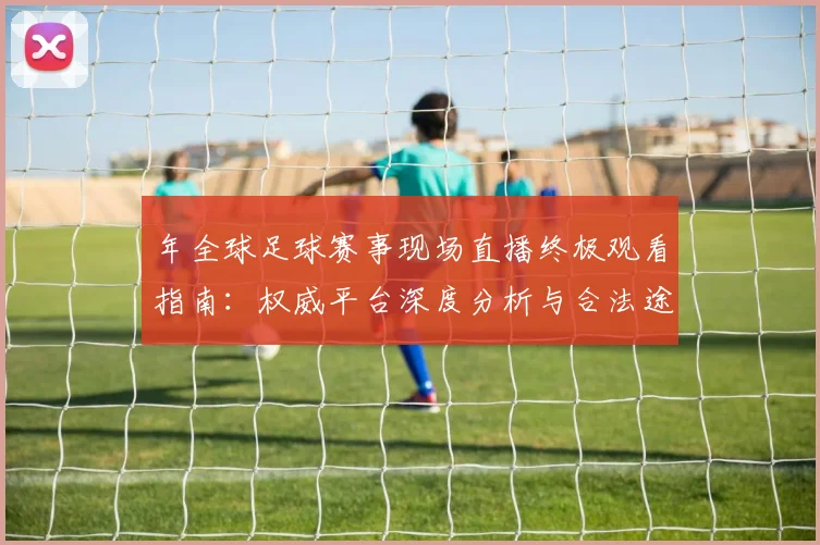 年全球足球赛事现场直播终极观看指南:权威平台深度分析与合法途径全解析