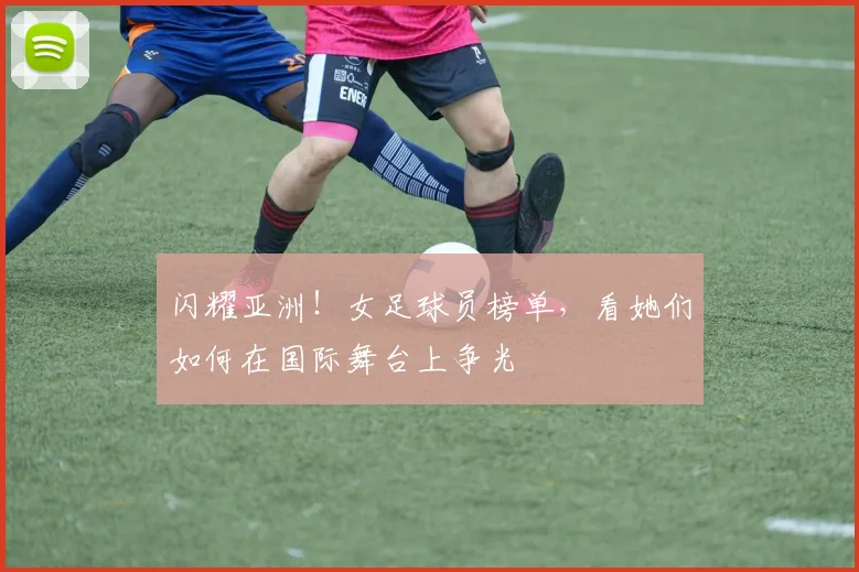 闪耀亚洲!女足球员榜单,看她们如何在国际舞台上争光