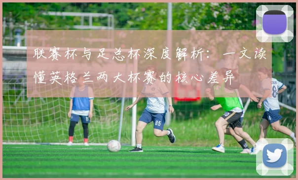 联赛杯与足总杯深度解析：一文读懂英格兰两大杯赛的核心差异