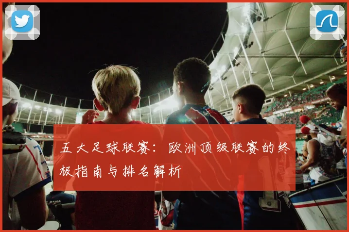 五大足球联赛：欧洲顶级联赛的终极指南与排名解析