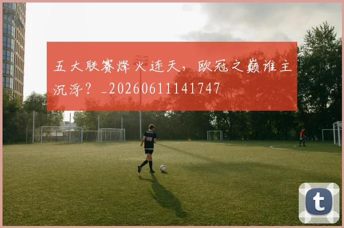 五大联赛烽火连天,欧冠之巅谁主沉浮?_20260611141747