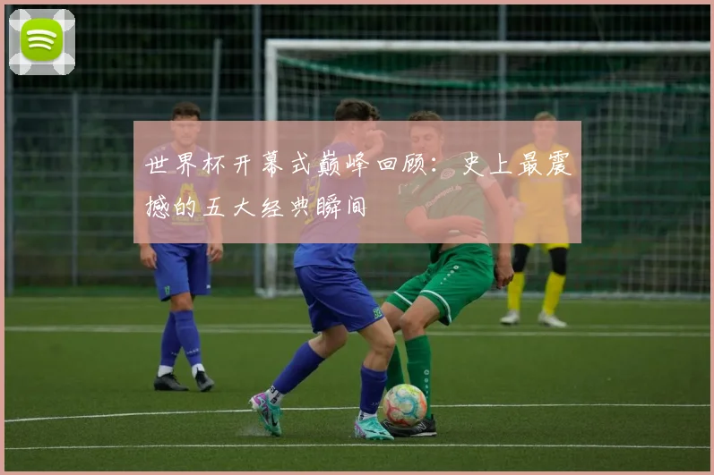 世界杯开幕式巅峰回顾:史上最震撼的五大经典瞬间