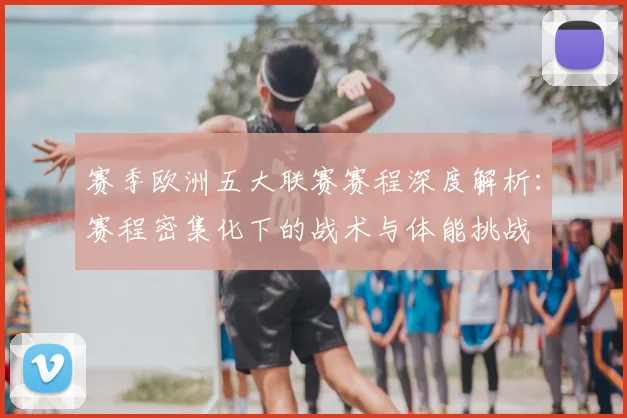 赛季欧洲五大联赛赛程深度解析：赛程密集化下的战术与体能挑战