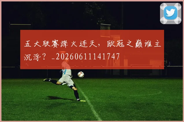 五大联赛烽火连天，欧冠之巅谁主沉浮？_20260611141747